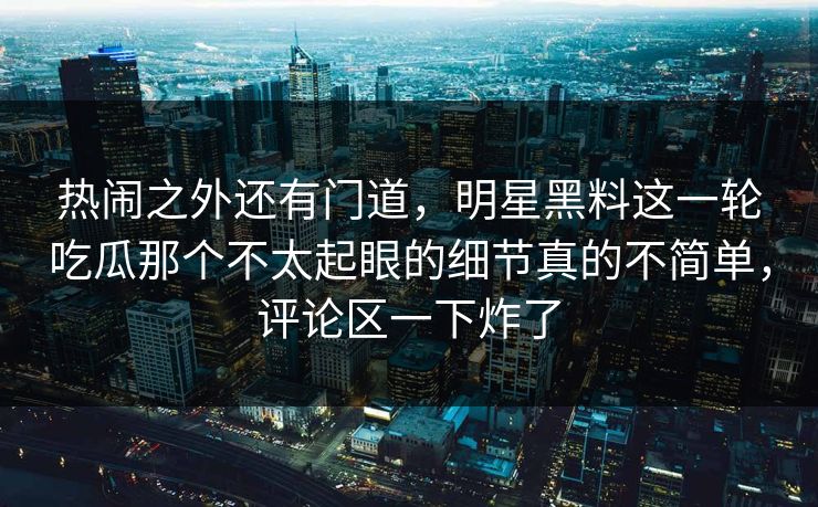 热闹之外还有门道,明星黑料这一轮吃瓜那个不太起眼的细节真的不简单,评论区一下炸了 热闹之外还有门道,明星黑料这一轮吃瓜那个不太起眼的细节真的不简单,评论区一下炸了