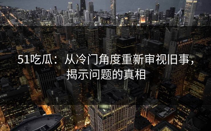 51吃瓜：从冷门角度重新审视旧事，揭示问题的真相
