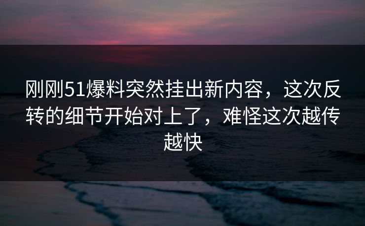刚刚51爆料突然挂出新内容,这次反转的细节开始对上了,难怪这次越传越快 刚刚51爆料突然挂出新内容,这次反转的细节开始对上了,难怪这次越传越快