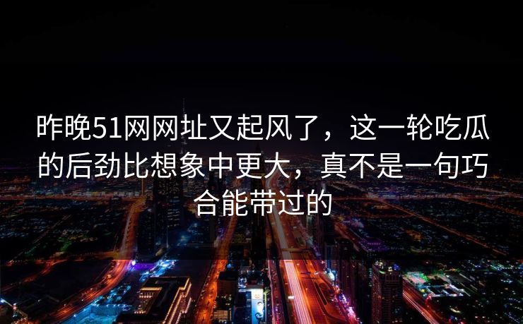 昨晚51网网址又起风了,这一轮吃瓜的后劲比想象中更大,真不是一句巧合能带过的 昨晚51网网址又起风了,这一轮吃瓜的后劲比想象中更大,真不是一句巧合能带过的