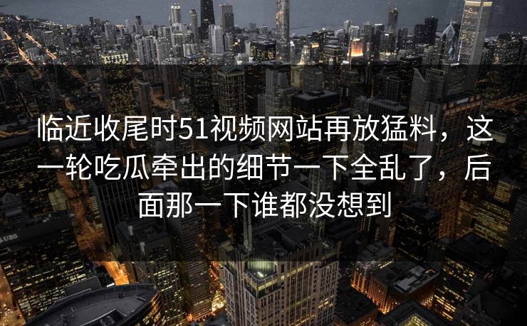 临近收尾时51视频网站再放猛料,这一轮吃瓜牵出的细节一下全乱了,后面那一下谁都没想到 临近收尾时51视频网站再放猛料,这一轮吃瓜牵出的细节一下全乱了,后面那一下谁都没想到