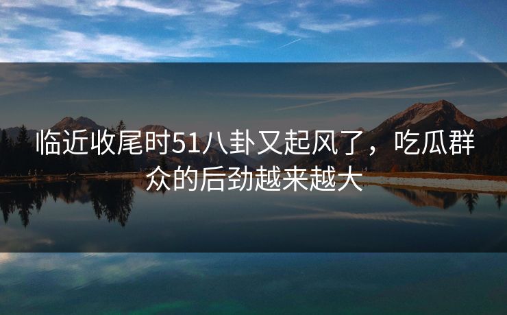 临近收尾时51八卦又起风了,吃瓜群众的后劲越来越大 临近收尾时51八卦又起风了,吃瓜群众的后劲越来越大